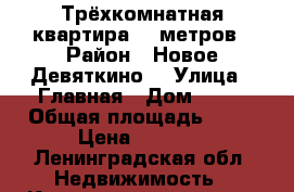 Трёхкомнатная квартира 75 метров › Район ­ Новое Девяткино  › Улица ­ Главная › Дом ­ 58 › Общая площадь ­ 75 › Цена ­ 6 200 - Ленинградская обл. Недвижимость » Квартиры продажа   